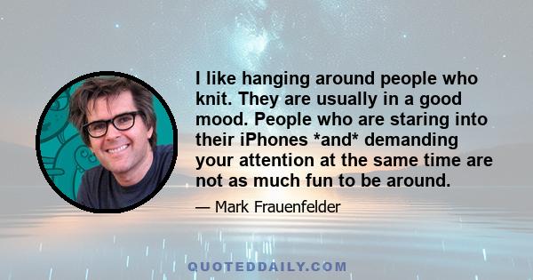 I like hanging around people who knit. They are usually in a good mood. People who are staring into their iPhones *and* demanding your attention at the same time are not as much fun to be around.