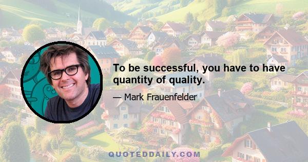 To be successful, you have to have quantity of quality.