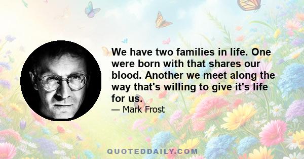 We have two families in life. One were born with that shares our blood. Another we meet along the way that's willing to give it's life for us.