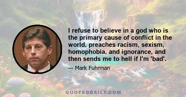 I refuse to believe in a god who is the primary cause of conflict in the world, preaches racism, sexism, homophobia, and ignorance, and then sends me to hell if I'm 'bad'.