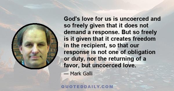 God's love for us is uncoerced and so freely given that it does not demand a response. But so freely is it given that it creates freedom in the recipient, so that our response is not one of obligation or duty, nor the