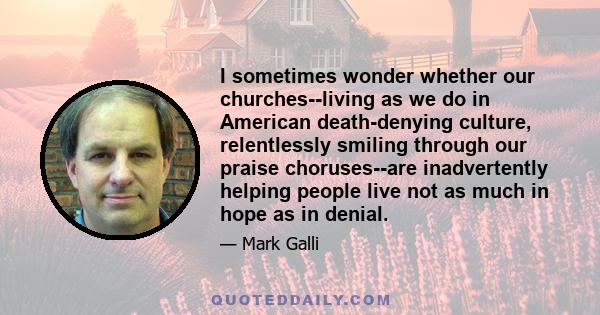 I sometimes wonder whether our churches--living as we do in American death-denying culture, relentlessly smiling through our praise choruses--are inadvertently helping people live not as much in hope as in denial.