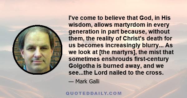 I've come to believe that God, in His wisdom, allows martyrdom in every generation in part because, without them, the reality of Christ's death for us becomes increasingly blurry... As we look at [the martyrs], the mist 