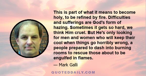 This is part of what it means to become holy, to be refined by fire. Difficulties and sufferings are God's form of hazing. Sometimes it gets so hard, we think Him cruel. But He's only looking for men and women who will