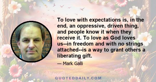 To love with expectations is, in the end, an oppressive, driven thing, and people know it when they receive it. To love as God loves us--in freedom and with no strings attached--is a way to grant others a liberating