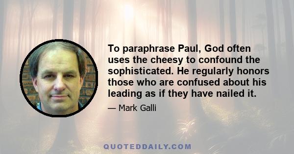 To paraphrase Paul, God often uses the cheesy to confound the sophisticated. He regularly honors those who are confused about his leading as if they have nailed it.