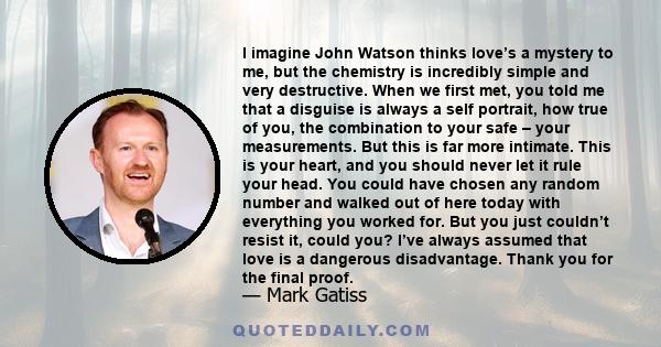 I imagine John Watson thinks love’s a mystery to me, but the chemistry is incredibly simple and very destructive. When we first met, you told me that a disguise is always a self portrait, how true of you, the