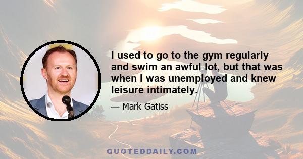 I used to go to the gym regularly and swim an awful lot, but that was when I was unemployed and knew leisure intimately.