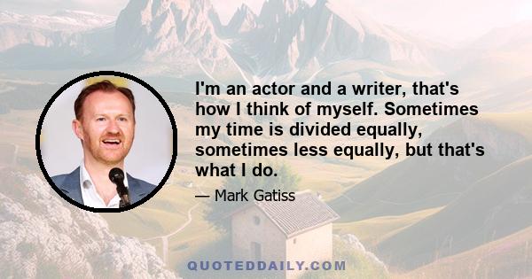 I'm an actor and a writer, that's how I think of myself. Sometimes my time is divided equally, sometimes less equally, but that's what I do.