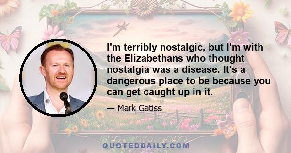 I'm terribly nostalgic, but I'm with the Elizabethans who thought nostalgia was a disease. It's a dangerous place to be because you can get caught up in it.