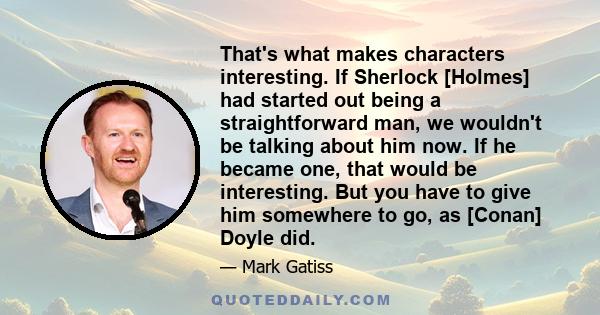 That's what makes characters interesting. If Sherlock [Holmes] had started out being a straightforward man, we wouldn't be talking about him now. If he became one, that would be interesting. But you have to give him