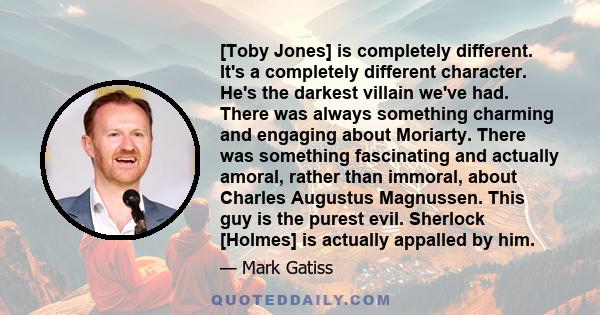 [Toby Jones] is completely different. It's a completely different character. He's the darkest villain we've had. There was always something charming and engaging about Moriarty. There was something fascinating and