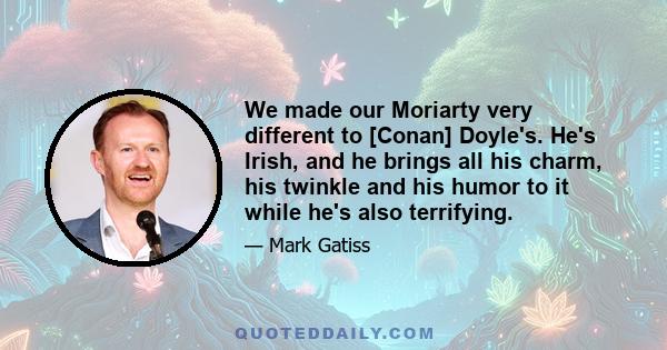 We made our Moriarty very different to [Conan] Doyle's. He's Irish, and he brings all his charm, his twinkle and his humor to it while he's also terrifying.