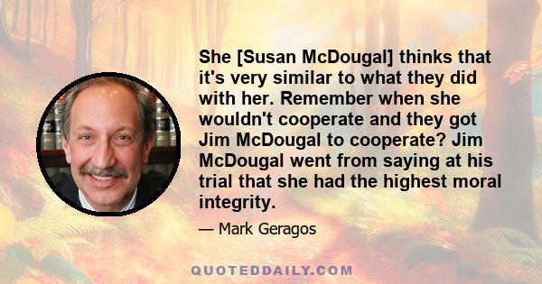 She [Susan McDougal] thinks that it's very similar to what they did with her. Remember when she wouldn't cooperate and they got Jim McDougal to cooperate? Jim McDougal went from saying at his trial that she had the