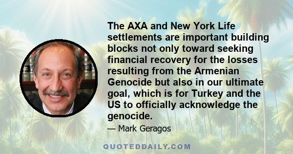 The AXA and New York Life settlements are important building blocks not only toward seeking financial recovery for the losses resulting from the Armenian Genocide but also in our ultimate goal, which is for Turkey and