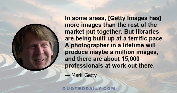 In some areas, [Getty Images has] more images than the rest of the market put together. But libraries are being built up at a terrific pace. A photographer in a lifetime will produce maybe a million images, and there