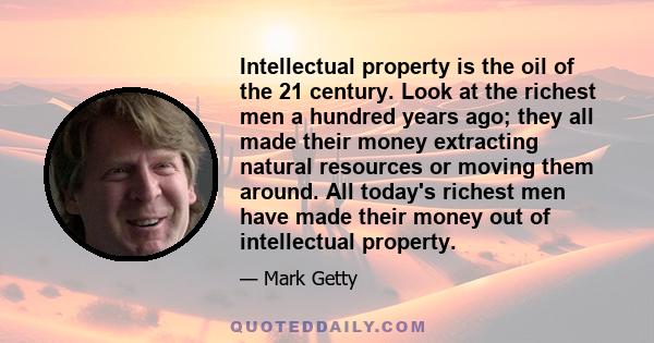 Intellectual property is the oil of the 21 century. Look at the richest men a hundred years ago; they all made their money extracting natural resources or moving them around. All today's richest men have made their