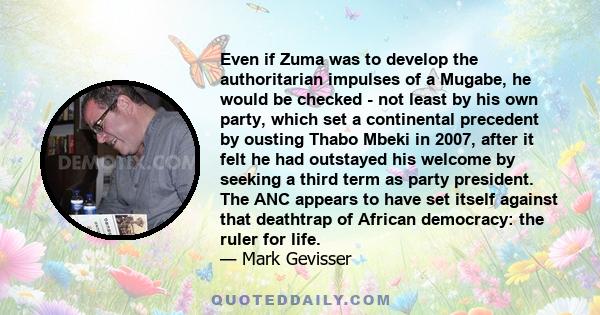 Even if Zuma was to develop the authoritarian impulses of a Mugabe, he would be checked - not least by his own party, which set a continental precedent by ousting Thabo Mbeki in 2007, after it felt he had outstayed his