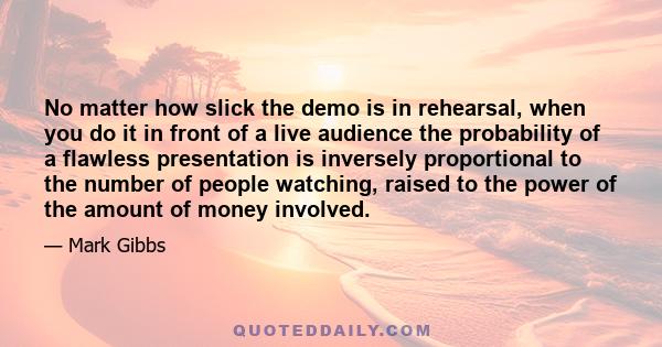 No matter how slick the demo is in rehearsal, when you do it in front of a live audience the probability of a flawless presentation is inversely proportional to the number of people watching, raised to the power of the