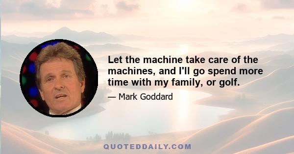 Let the machine take care of the machines, and I'll go spend more time with my family, or golf.