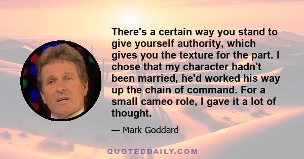 There's a certain way you stand to give yourself authority, which gives you the texture for the part. I chose that my character hadn't been married, he'd worked his way up the chain of command. For a small cameo role, I 