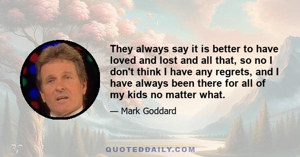 They always say it is better to have loved and lost and all that, so no I don't think I have any regrets, and I have always been there for all of my kids no matter what.