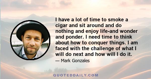 I have a lot of time to smoke a cigar and sit around and do nothing and enjoy life-and wonder and ponder. I need time to think about how to conquer things. I am faced with the challenge of what I will do next and how