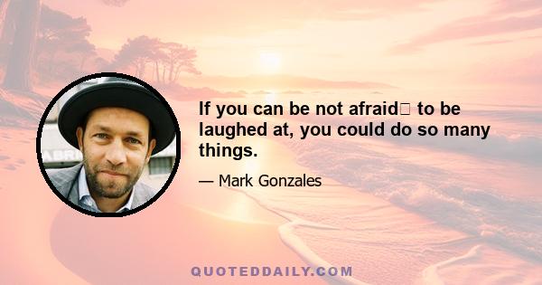 If you can be not afraid﻿ to be laughed at, you could do so many things.