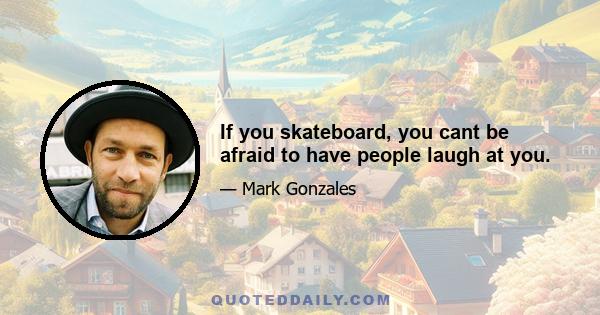 If you skateboard, you cant be afraid to have people laugh at you.