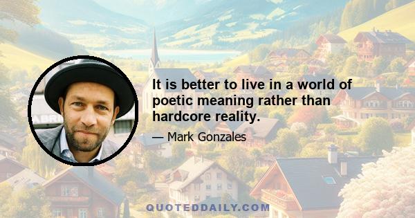 It is better to live in a world of poetic meaning rather than hardcore reality.