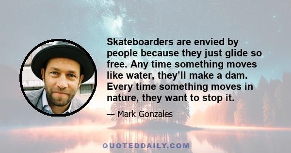 Skateboarders are envied by people because they just glide so free. Any time something moves like water, they’ll make a dam. Every time something moves in nature, they want to stop it.