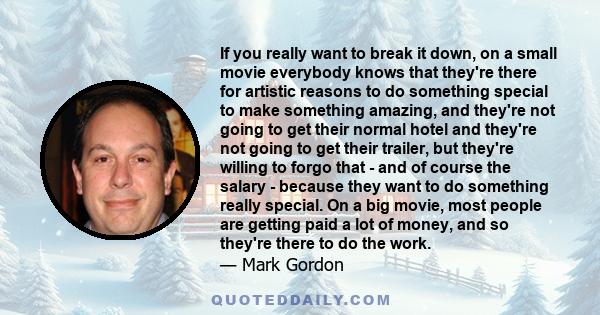 If you really want to break it down, on a small movie everybody knows that they're there for artistic reasons to do something special to make something amazing, and they're not going to get their normal hotel and