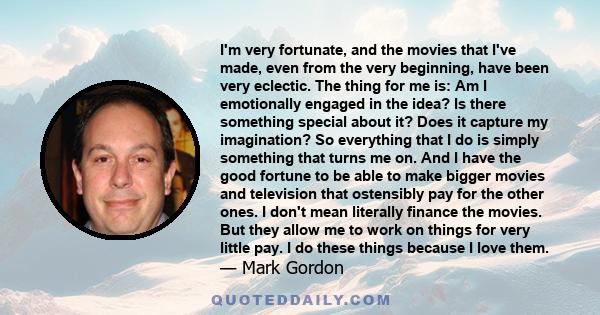 I'm very fortunate, and the movies that I've made, even from the very beginning, have been very eclectic. The thing for me is: Am I emotionally engaged in the idea? Is there something special about it? Does it capture