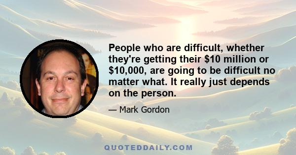 People who are difficult, whether they're getting their $10 million or $10,000, are going to be difficult no matter what. It really just depends on the person.