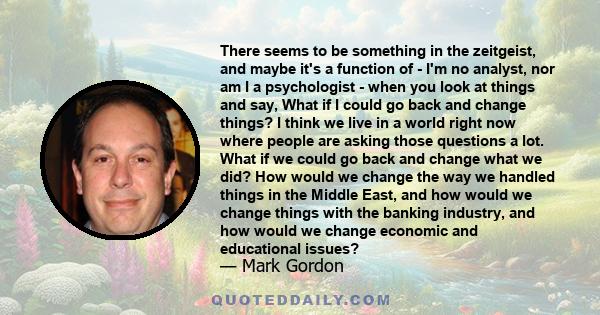 There seems to be something in the zeitgeist, and maybe it's a function of - I'm no analyst, nor am I a psychologist - when you look at things and say, What if I could go back and change things? I think we live in a