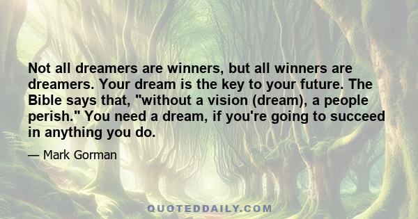 Not all dreamers are winners, but all winners are dreamers. Your dream is the key to your future. The Bible says that, without a vision (dream), a people perish. You need a dream, if you're going to succeed in anything