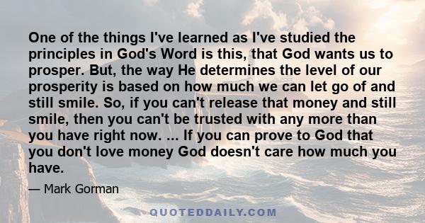 One of the things I've learned as I've studied the principles in God's Word is this, that God wants us to prosper. But, the way He determines the level of our prosperity is based on how much we can let go of and still