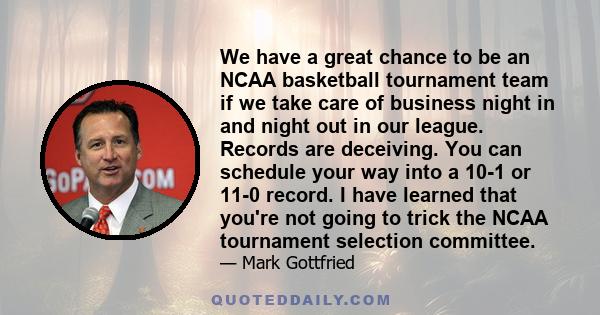 We have a great chance to be an NCAA basketball tournament team if we take care of business night in and night out in our league. Records are deceiving. You can schedule your way into a 10-1 or 11-0 record. I have