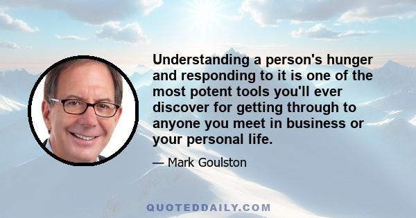 Understanding a person's hunger and responding to it is one of the most potent tools you'll ever discover for getting through to anyone you meet in business or your personal life.