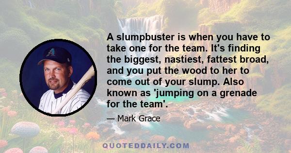 A slumpbuster is when you have to take one for the team. It's finding the biggest, nastiest, fattest broad, and you put the wood to her to come out of your slump. Also known as 'jumping on a grenade for the team'.