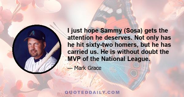 I just hope Sammy (Sosa) gets the attention he deserves. Not only has he hit sixty-two homers, but he has carried us. He is without doubt the MVP of the National League.