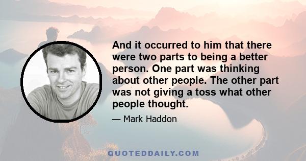 And it occurred to him that there were two parts to being a better person. One part was thinking about other people. The other part was not giving a toss what other people thought.