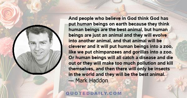 And people who believe in God think God has put human beings on earth because they think human beings are the best animal, but human beings are just an animal and they will evolve into another animal, and that animal