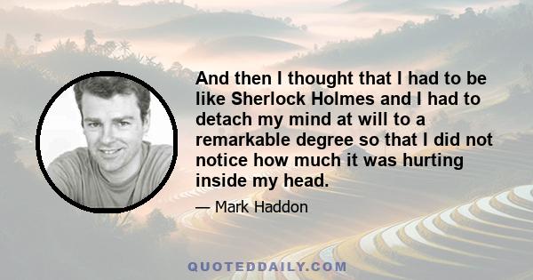 And then I thought that I had to be like Sherlock Holmes and I had to detach my mind at will to a remarkable degree so that I did not notice how much it was hurting inside my head.