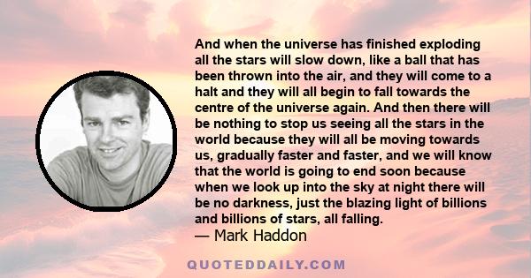 And when the universe has finished exploding all the stars will slow down, like a ball that has been thrown into the air, and they will come to a halt and they will all begin to fall towards the centre of the universe