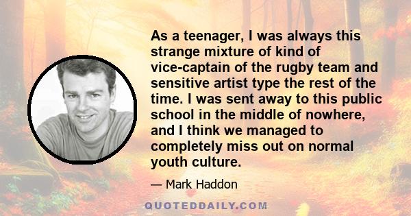 As a teenager, I was always this strange mixture of kind of vice-captain of the rugby team and sensitive artist type the rest of the time. I was sent away to this public school in the middle of nowhere, and I think we