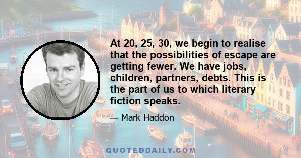 At 20, 25, 30, we begin to realise that the possibilities of escape are getting fewer. We have jobs, children, partners, debts. This is the part of us to which literary fiction speaks.