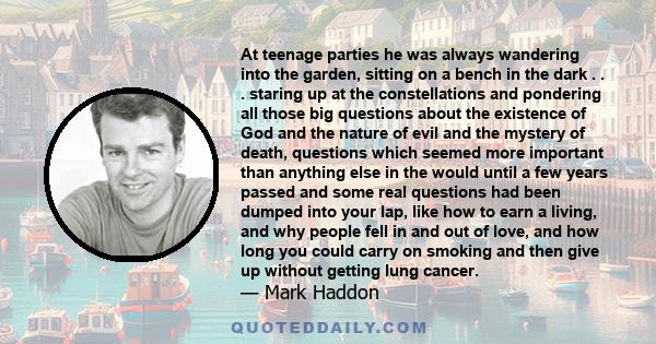 At teenage parties he was always wandering into the garden, sitting on a bench in the dark . . . staring up at the constellations and pondering all those big questions about the existence of God and the nature of evil