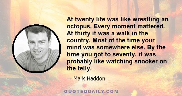 At twenty life was like wrestling an octopus. Every moment mattered. At thirty it was a walk in the country. Most of the time your mind was somewhere else. By the time you got to seventy, it was probably like watching