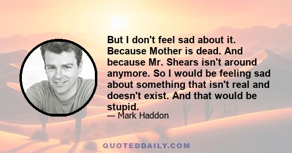 But I don't feel sad about it. Because Mother is dead. And because Mr. Shears isn't around anymore. So I would be feeling sad about something that isn't real and doesn't exist. And that would be stupid.